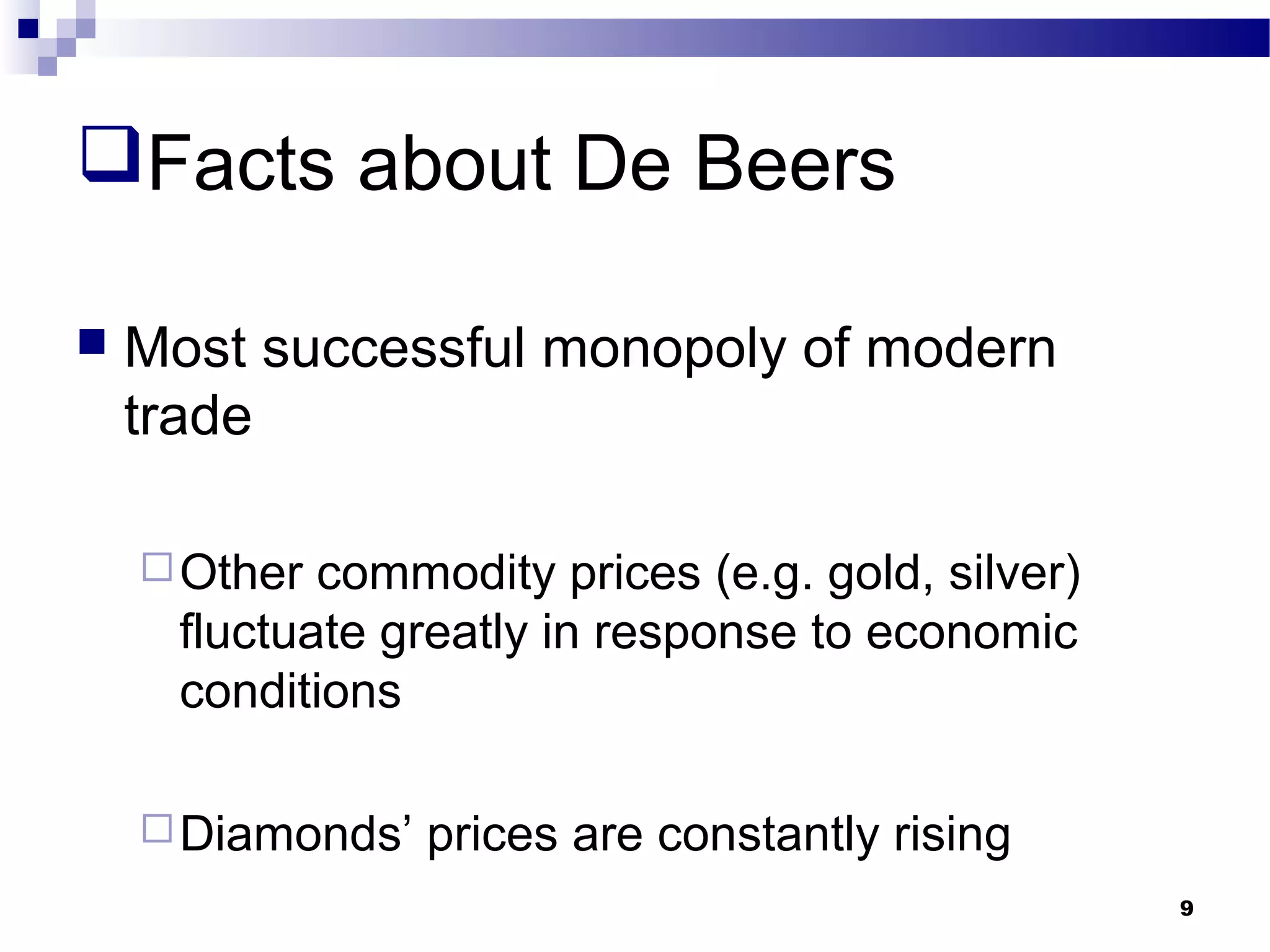 Facts about De Beers
 Most successful monopoly of modern
trade
Other commodity prices (e.g. gold, silver)
fluctuate greatly in response to economic
conditions
Diamonds’ prices are constantly rising
9
 