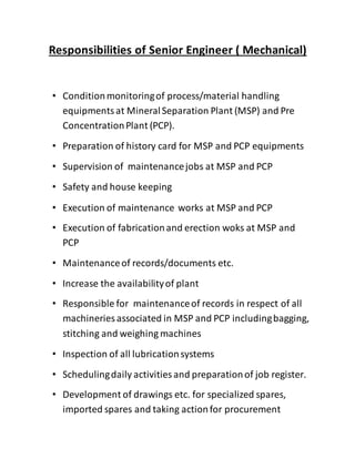 Responsibilities of Senior Engineer ( Mechanical)
• Conditionmonitoringof process/material handling
equipmentsat MineralSeparation Plant (MSP) and Pre
ConcentrationPlant (PCP).
• Preparation of history card for MSP and PCP equipments
• Supervision of maintenancejobs at MSP and PCP
• Safety and house keeping
• Execution of maintenance works at MSP and PCP
• Execution of fabricationand erection woks at MSP and
PCP
• Maintenanceof records/documents etc.
• Increase the availabilityof plant
• Responsible for maintenanceof records in respect of all
machineries associated in MSP and PCP includingbagging,
stitching and weighing machines
• Inspection of all lubricationsystems
• Schedulingdaily activities and preparationof job register.
• Development of drawings etc. for specialized spares,
imported spares and taking actionfor procurement
 