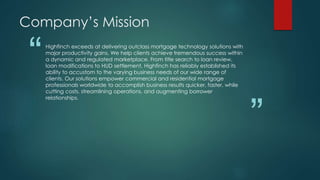 “
”
Highfinch exceeds at delivering outclass mortgage technology solutions with
major productivity gains. We help clients achieve tremendous success within
a dynamic and regulated marketplace. From title search to loan review,
loan modifications to HUD settlement, Highfinch has reliably established its
ability to accustom to the varying business needs of our wide range of
clients. Our solutions empower commercial and residential mortgage
professionals worldwide to accomplish business results quicker, faster, while
cutting costs, streamlining operations, and augmenting borrower
relationships.
Company’s Mission
 