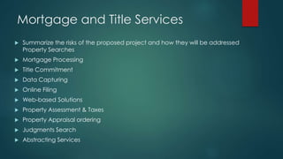Mortgage and Title Services
 Summarize the risks of the proposed project and how they will be addressed
Property Searches
 Mortgage Processing
 Title Commitment
 Data Capturing
 Online Filing
 Web-based Solutions
 Property Assessment & Taxes
 Property Appraisal ordering
 Judgments Search
 Abstracting Services
 