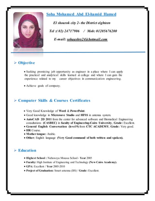 Soha Mohamed Abd El-hamid Hamed
El shourok city 2- the District eighteen
Tel :( 02) 24717906 / Mob: 01205676200
E-mail: sohaashry24@hotmail.com
 Objective
 Seeking promising job opportunity as engineer in a place where I can apply
the practical and analytical skills learned at college and where I can gain the
experience related to my career objectives in communication engineering.
 Achieve goals of company.
 Computer Skills & Courses Certificates
 Very Good Knowledge of Word & PowerPoint.
 Good knowledge in Microwave Studio and HFSS in antenna system.
 AutoCAD 2D 2011 from the center for advanced software and Biomedical Engineering
consultations (CASBEC) in faculty of Engineering-Cairo University, Grade: Excellent.
 General English Conversation (level 9) from CTC ACADEMY, Grade: Very good.
 HR Course.
 Mother tongue: Arabic.
 Other: English language (Very Good command of both written and spoken).
 Education
 Highest School : Nabaweya Moussa School - Year 2005
 Faculty: High Institute of Engineering and Technology (New Cairo Academy).
 GPA: Excellent / Year 2005-2010
 Project of Graduation: Smart antenna (BS) / Grade: Excellent.
 