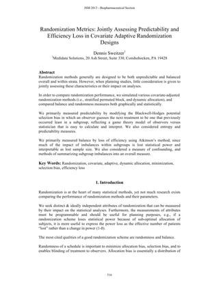 Randomization Metrics: Jointly Assessing Predictability and
Efficiency Loss in Covariate Adaptive Randomization
Designs
Dennis Sweitzer1
1
Medidata Solutions, 20 Ash Street, Suite 330, Conshohocken, PA 19428
Abstract
Randomization methods generally are designed to be both unpredictable and balanced
overall and within strata. However, when planning studies, little consideration is given to
jointly assessing these characteristics or their impact on analyses.
In order to compare randomization performance, we simulated various covariate-adjusted
randomization methods (i.e., stratified permuted block, and dynamic allocation), and
compared balance and randomness measures both graphically and statistically.
We primarily measured predictability by modifying the Blackwell-Hodges potential
selection bias in which an observer guesses the next treatment to be one that previously
occurred least in a subgroup, reflecting a game theory model of observers versus
statistician that is easy to calculate and interpret. We also considered entropy and
predictability measures.
We primarily measured balance by loss of efficiency using Atkinson’s method, since
much of the impact of imbalances within subgroups is lost statistical power and
interpretable as lost sample size. We also considered a measure of confounding, and
methods of summarizing subgroup imbalances into an overall measure.
Key Words: Randomization, covariate, adaptive, dynamic allocation, minimization,
selection bias, efficiency loss
1. Introduction
Randomization is at the heart of many statistical methods, yet not much research exists
comparing the performance of randomization methods and their parameters.
We seek distinct & ideally independent attributes of randomization that can be measured
by their impact on the statistical analyses. Furthermore, the measurements of attributes
must be programmable and should be useful for planning purposes, e.g., if a
randomization scheme loses statistical power because of sub-optimal allocation of
subjects, it is more useful to express the power loss as the effective number of patients
“lost” rather than a change in power (1-ß).
The most cited qualities of a good randomization scheme are randomness and balance.
Randomness of a schedule is important to minimize allocation bias, selection bias, and to
enables blinding of treatment to observers. Allocation bias is essentially a distribution of
JSM 2013 - Biopharmaceutical Section
516
 