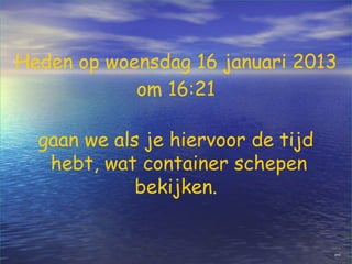 Heden op woensdag 16 januari 2013
            om 16:21

  gaan we als je hiervoor de tijd
   hebt, wat container schepen
             bekijken.


                                    gred
 