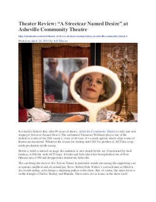 Theater Review: “A Streetcar Named Desire” at
Asheville Community Theatre
http://mountainx.com/arts/theater-review-a-streetcar-named-desire-at-asheville-community-theatre/
Posted on April 24, 2015 by Jeff Messer
It is hard to believe that, after 69 years of shows, Asheville Community Theatre is only just now
staging A Streetcar Named Desire. The acclaimed Tennessee Williams play is one of the
definitive works of the 20th century, if not of all time. It’s a mark against which other works of
theater are measured. Whatever the reason for waiting until 2015 to produce it, ACT has a top-
notch production worth seeing.
Before a word is uttered on stage, the audience is awe-struck by the set. Constructed by Jack
Lindsay, it fills the wide ACT stage. It looks and feels like it has been plucked out of New
Orleans circa 1950 and dropped into downtown Asheville.
The cast bring the story to life. Steven Turner in particular stands out among the supporting cast
as upstairs neighbor and all around pal, Steve. Robert Dale Walker’s sad-sack turn as Mitch is
also worth noting, as he brings a charming pathos to the show. But, of course, the main focus is
on the triangle of Stella, Stanley and Blanche. These roles are as iconic as the show itself.
 
