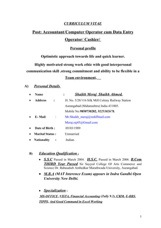 CURRICULUM VITAE
Post: Accountant/Computer Operator cum Data Entry
Operator/ Cashier/
Personal profile
Optimistic approach towards life and quick learner.
Highly motivated strong work ethic with good interpersonal
communication skill .strong commitment and ability to be flexible in a
Team environment.
A) Personal Details
• Name : Shaikh Meraj Shaikh Ahmed.
• Address : H. No. 5/28/116 Silk Mill Colony Railway Station
Aurangabad (Maharashtra) India 431005.
Mobile No.9850730282, 9225302678.
• E- Mail: : Mr.Shaikh_meraj@rediffmail.com
Meraj.raj45@Gmail.com
• Date of Birth : 05/03/1989
• Marital Status : Unmarried
• Nationality : Indian.
B) Education Qualification :
• S.S.C Passed in March 2004. H.S.C. Passed in March 2006. B.Com
THIRD Year Passed Sir Sayyed College Of Arts Commerce and
Science Dr. Babasaheb Ambedkar Marathwada University, Aurangabad.
• M.B.A (MAT Interence Exam) appears in Indra Gandhi Open
University New Delhi.
• Specialization :
MS-OFFICE, VISTA, Financial Accounting (Tally 9.2), CRM, E-BRS,
TIPPS, And Good Command in Excel Working
1
 