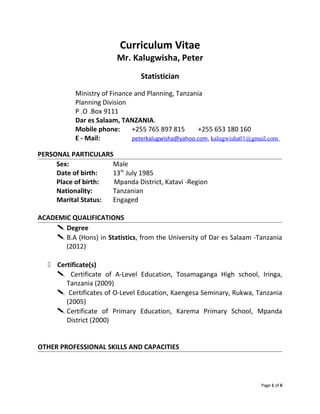 Curriculum Vitae
Mr. Kalugwisha, Peter
Statistician
Ministry of Finance and Planning, Tanzania
Planning Division
P .O .Box 9111
Dar es Salaam, TANZANIA.
Mobile phone: +255 765 897 815 +255 653 180 160
E - Mail: peterkalugwisha@yahoo.com, kalugwisha01@gmail.com
PERSONAL PARTICULARS
Sex: Male
Date of birth: 13th
July 1985
Place of birth: Mpanda District, Katavi -Region
Nationality: Tanzanian
Marital Status: Engaged
ACADEMIC QUALIFICATIONS
 Degree
 B.A (Hons) in Statistics, from the University of Dar es Salaam -Tanzania
(2012)
 Certificate(s)
 Certificate of A-Level Education, Tosamaganga High school, Iringa,
Tanzania (2009)
 Certificates of O-Level Education, Kaengesa Seminary, Rukwa, Tanzania
(2005)
 Certificate of Primary Education, Karema Primary School, Mpanda
District (2000)
OTHER PROFESSIONAL SKILLS AND CAPACITIES
Page 1 of 6
 