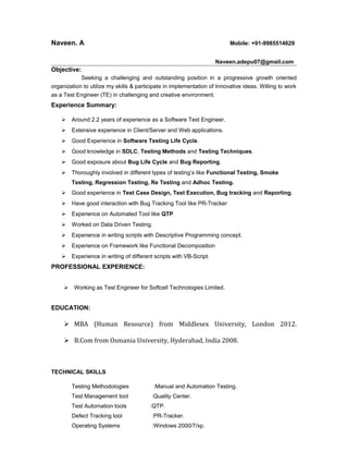 Naveen. A Mobile: +91-9985514629
Naveen.adepu07@gmail.com
Objective:
Seeking a challenging and outstanding position in a progressive growth oriented
organization to utilize my skills & participate in implementation of Innovative ideas. Willing to work
as a Test Engineer (TE) in challenging and creative environment.
Experience Summary:
 Around 2.2 years of experience as a Software Test Engineer.
 Extensive experience in Client/Server and Web applications.
 Good Experience in Software Testing Life Cycle.
 Good knowledge in SDLC, Testing Methods and Testing Techniques.
 Good exposure about Bug Life Cycle and Bug Reporting.
 Thoroughly involved in different types of testing’s like Functional Testing, Smoke
Testing, Regression Testing, Re Testing and Adhoc Testing.
 Good experience in Test Case Design, Test Execution, Bug tracking and Reporting.
 Have good interaction with Bug Tracking Tool like PR-Tracker
 Experience on Automated Tool like QTP
 Worked on Data Driven Testing.
 Experience in writing scripts with Descriptive Programming concept.
 Experience on Framework like Functional Decomposition
 Experience in writing of different scripts with VB-Script.
PROFESSIONAL EXPERIENCE:
 Working as Test Engineer for Softcell Technologies Limited.
EDUCATION:
 MBA (Human Resource) from Middlesex University, London 2012.
 B.Com from Osmania University, Hyderabad, India 2008.
TECHNICAL SKILLS
Testing Methodologies :Manual and Automation Testing.
Test Management tool :Quality Center.
Test Automation tools :QTP.
Defect Tracking tool :PR-Tracker.
Operating Systems :Windows 2000/7/xp.
 