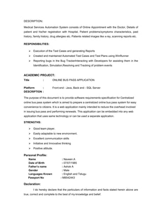 DESCRIPTION:
Medical Services Automation System consists of Online Appointment with the Doctor, Details of
patient and his/her registration with Hospital, Patient problems/symptoms characteristics, past
history, family history, drug allergies etc. Patients related images like x-ray, scanning reports etc.
RESPONSIBILITIES:
 Execution of the Test Cases and generating Reports
 Created and maintained Automated Test Cases and Test Plans using WinRunner
 Reporting bugs in the Bug TrackerInteracting with Developers for assisting them in the
Identification, Simulation,Resolving and Tracking of problem events
ACADEMIC PROJECT:
Title : ONLINE BUS PASS APPLICATION
Platform : Front end - Java, Back end - SQL Server
DESCRIPTION :
The purpose of this document is to provide software requirements specification for Centralized
online bus pass system which is aimed to prepare a centralized online bus pass system for easy
convenience to citizens. It is a web application mainly intended to reduce the overhead involved
in issuing bus pass and performing renewals. This application can be embedded into any web
application that uses same technology or can be used a separate application.
STRENGTHS:
 Good team player.
 Easily adaptable to new environment.
 Excellent communication skills
 Initiative and Innovative thinking
 Positive attitude.
Personal Profile:
Name : Naveen A
Date of Birth : 07/07/1985
Father’s name : Ashok A
Gender : Male
Languages Known : English and Telugu
Passport No : M8542443
Declaration:
I do hereby declare that the particulars of information and facts stated herein above are
true, correct and complete to the best of my knowledge and belief.
 