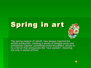 Spring in art  The spring season of rebirth, has always inspired the artistic production, creating a series of images quick and sometimes colorful, sometimes more thoughtful, aimed to be a fervor that announces the &quot;new season&quot;, meaning not only in sense of time. 
