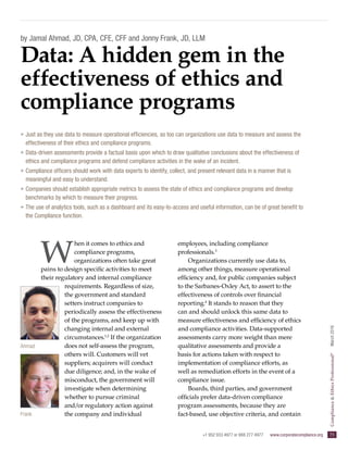 +1 952 933 4977 or 888 277 4977  www.corporatecompliance.org  73
Compliance&EthicsProfessional®
  March2016
Ahmad
Frank
by Jamal Ahmad, JD, CPA, CFE, CFF and Jonny Frank, JD, LLM
W
hen it comes to ethics and
compliance programs,
organizations often take great
pains to design specific activities to meet
their regulatory and internal compliance
requirements. Regardless of size,
the government and standard
setters instruct companies to
periodically assess the effectiveness
of the programs, and keep up with
changing internal and external
circumstances.1,2
If the organization
does not self-assess the program,
others will. Customers will vet
suppliers; acquirers will conduct
due diligence; and, in the wake of
misconduct, the government will
investigate when determining
whether to pursue criminal
and/or regulatory action against
the company and individual
employees, including compliance
professionals.3
Organizations currently use data to,
among other things, measure operational
efficiency and, for public companies subject
to the Sarbanes-Oxley Act, to assert to the
effectiveness of controls over financial
reporting.4
It stands to reason that they
can and should unlock this same data to
measure effectiveness and efficiency of ethics
and compliance activities. Data-supported
assessments carry more weight than mere
qualitative assessments and provide a
basis for actions taken with respect to
implementation of compliance efforts, as
well as remediation efforts in the event of a
compliance issue.
Boards, third parties, and government
officials prefer data-driven compliance
program assessments, because they are
fact-based, use objective criteria, and contain
Data: A hidden gem in the
effectiveness of ethics and
compliance programs
»» Just as they use data to measure operational efficiencies, so too can organizations use data to measure and assess the
effectiveness of their ethics and compliance programs.
»» Data-driven assessments provide a factual basis upon which to draw qualitative conclusions about the effectiveness of
ethics and compliance programs and defend compliance activities in the wake of an incident.
»» Compliance officers should work with data experts to identify, collect, and present relevant data in a manner that is
meaningful and easy to understand.
»» Companies should establish appropriate metrics to assess the state of ethics and compliance programs and develop
benchmarks by which to measure their progress.
»» The use of analytics tools, such as a dashboard and its easy-to-access and useful information, can be of great benefit to
the Compliance function.
 