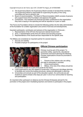 11
Copyright Arnaud van der Veere, Spui 214e
, 2511BX The Hague, ph 31703625800
2. The Supervisory Board, the Supervisory Board consists of at least three members,
The Supervisory Board is responsible for supervising the policy of the ruling
committee and has an advisory role.
3. Board of recommendation, The Board of Recommendation (BoR) consists of persons
who support Force One Foundation and approve of its goals
4. Contributors. This members are financial and labor contributors to the organization,
they have a saying in the spending and will be reported on a year on basis
The Force one Foundation strives to include the following parties into the daily administration
of the foundation for a better organization and control of services and developments.
Important participants, contributors and advisors of the organization in China are ;
1. Representative of the CP from the local and national Government
2. Army, a representative of the Army for advice and recruiting purpose
3. Representatives of the Social services responsible for the specific area
The Military are considered an important partner for several reasons;
 Security and stability
 Possible employer for participants on the project
Official Chinese participation
Chinese must be part of the project. To
guarantee safety, opportunity, educational
correctness and future planning the following
Chinese organizations should be promoted to
participate.
1. Parents of the children who are willing
and able to participate in activities
2. China social workers.
3. Military. One role of the military should be
the provision of jobs for a part of the youth for the future.
4. Local organizations who are related to construction, housing and city/village planning
to facilitate and control the building structures, advise and participate in planning.
5. Universities and schools as part of the education system. As community we ask
students to spend at least a few days per year in one of our communities for teaching
and participation.
An important other participant on distance are the Chinese Embassies abroad for the
promotion of the project and in facilitating teachers and trainers to participate in the project.
 