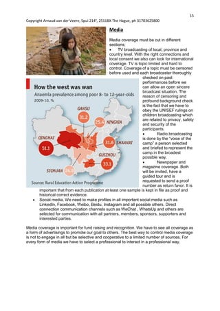 15
Copyright Arnaud van der Veere, Spui 214e
, 2511BX The Hague, ph 31703625800
Media
Media coverage must be cut in different
sections;
 TV broadcasting of local, province and
country level. With the right connections and
local consent we also can look for international
coverage. TV is topic limited and hard to
control. Coverage of a topic must be censored
before used and each broadcaster thoroughly
checked on past
performances before we
can allow an open sincere
broadcast situation. The
reason of censoring and
profound background check
is the fact that we have to
obey the UNISEF rulings on
children broadcasting which
are related to privacy, safety
and security of the
participants.
 Radio broadcasting
is done by the “voice of the
camp” a person selected
and briefed to represent the
camp in the broadest
possible way.
 Newspaper and
magazine coverage. Both
will be invited, have a
guided tour and is
requested to send a proof
number as return favor. It is
important that from each publication at least one sample is kept in file as proof and
historical correct evidence.
 Social media. We need to make profiles in all important social media such as
LinkedIn, Facebook, Weibo, Beidu, Instagram and all possible others. Direct
connection communication channels such as WeChat , WhatsUp and others are
selected for communication with all partners, members, sponsors, supporters and
interested parties.
Media coverage is important for fund raising and recognition. We have to see all coverage as
a form of advertisings to promote our goal to others. The best way to control media coverage
is not to engage in all but be selective and cooperative to a limited number of sources. For
every form of media we have to select a professional to interact in a professional way.
 