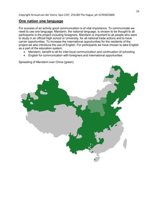 16
Copyright Arnaud van der Veere, Spui 214e
, 2511BX The Hague, ph 31703625800
One nation one language
For success of an activity good communication is of vital importance. To communicate we
need to use one language. Mandarin, the national language, is chosen to be thought to all
participants in the project including foreigners. Mandarin is important to all people who want
to study in an official High school or University, for all national trade actions and to have
carrier opportunities. To increase the international opportunities for the residents of the
project we also introduce the use of English. For participants we have chosen to take English
as a part of the education system.
 Mandarin, benefit to all for inter-local communication and continuation of schooling
 English for communication with foreigners and international opportunities
Spreading of Mandarin over China (green)
 