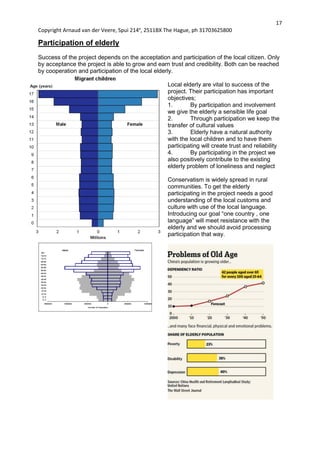 17
Copyright Arnaud van der Veere, Spui 214e
, 2511BX The Hague, ph 31703625800
Participation of elderly
Success of the project depends on the acceptation and participation of the local citizen. Only
by acceptance the project is able to grow and earn trust and credibility. Both can be reached
by cooperation and participation of the local elderly.
Local elderly are vital to success of the
project. Their participation has important
objectives;
1. By participation and involvement
we give the elderly a sensible life goal
2. Through participation we keep the
transfer of cultural values
3. Elderly have a natural authority
with the local children and to have them
participating will create trust and reliability
4. By participating in the project we
also positively contribute to the existing
elderly problem of loneliness and neglect
Conservatism is widely spread in rural
communities. To get the elderly
participating in the project needs a good
understanding of the local customs and
culture with use of the local language.
Introducing our goal “one country , one
language” will meet resistance with the
elderly and we should avoid processing
participation that way.
 