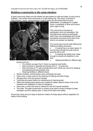 18
Copyright Arnaud van der Veere, Spui 214e
, 2511BX The Hague, ph 31703625800
Building a community in the camp situation
A good community offers not only shelter but also places to meet and sleep, to work and to
entertain. The center of the community is a high boxing ring. This ring is a symbol of
determination, power, daring features, a place where we are closed into but never
defenseless, a challenge for a better
future, a possibility of fame and fortune
and a sign of unity.
The community is focused on
participation and not competition. We
stimulate every person to participate
within their own possibilities and mental
boundaries and never force them to do
what is not wanted nor desired.
The community must be build offering the
following building structures;
 A central ring in an open space.To
suit the local climate this area may be
covered with a roof.
 A meeting and eating area, large
enough to receive all residents in one
time
 Sleeping facilities for different age
groups such as ;
o For children younger than 5, there is a special care facility
o Girls and boys in separate dormitories from 5 – 10 years old
o Girls and boys of 11+ get a private block room, these are rooms for sleeping
and keeping personal property only.
o Washing facilities in different levels.
 Kitchen facilities, central kitchen were everybody has duty
 Clean area, a clean area for the cleaning of clothing and other things
 Storage area, food and product storage,
 Technical and repair facility for maintenance of internal goods.
 Within the building extra spaces are created for safety reasons known only to the
residents and caretakers in case of emergency
 Care area, a small care area is cleared for sick and injured residents.
 The Gate. The gate construction is chosen to be used in times of danger to keep
strangers out but is always open in case of fire alarm and safety.
Around the camp we try to keep at least ten meters of empty space without vegetation for
safety of the building.
 