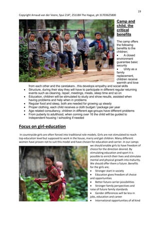 19
Copyright Arnaud van der Veere, Spui 214e
, 2511BX The Hague, ph 31703625800
Camp and
child, the
critical
benefits
The camp offers
the following
benefits to the
children;
 A closed
environment
guarantee basic
security
 Unity as a
family
replacement,
children receive
warmth and love
from each other and the caretakers , this develops empathy and social skills
 Structure, during their stay they will have to participate in different regular returning
events such as cleaning, repair, meetings, meals, sleep time and so on
 Education, children will be stimulated to study and show results, assisted when
having problems and help when in problems
 Regular food and sleep, both are needed for growing up steady
 Proper clothing, each child receives a cloth budget / package per year
 Age related consultancy, children in different age-groups have different problems
 From puberty to adulthood, when coming over 16 the child will be guided to
independent housing / schooling if needed
Focus on girl-education
In countryside girls are often forced into traditional role models. Girls are not stimulated to reach
top-education level but supposed to work in the house, marry and get children. Many different
women have proven not to suit this model and have chosen for education and carrier. In our camps
we should enable girls to have freedom of
choice for the direction desired. By
stimulating education and sport it is
possible to enrich their lives and stimulate
mental and physical growth into maturity.
We should offer them a future .Benefits
for the girls are;
 Stronger start in society
 Education gives freedom of choice
and opportunities
 Better future carrier possibilities
 Stronger family perspectives and
raise of future family standards
 Gender differences will be less in
jobs, education and career
 International opportunities of all kind
 