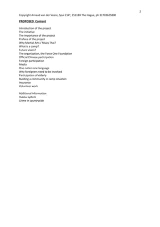 2
Copyright Arnaud van der Veere, Spui 214e
, 2511BX The Hague, ph 31703625800
PROPOSED Content
Introduction of the project
The initiative
The importance of the project
Preface of the project
Why Martial Arts / Muay Thai?
What is a camp?
Future vision?
The organization, the Force One Foundation
Official Chinese participation
Foreign participation
Media
One nation one language
Why foreigners need to be involved
Participation of elderly
Building a community in camp situation
Insurance
Volunteer work
Additional information
Hukou system
Crime in countryside
 
