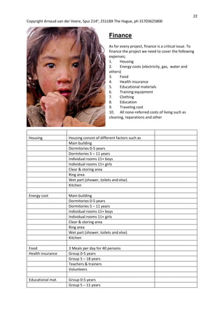 22
Copyright Arnaud van der Veere, Spui 214e
, 2511BX The Hague, ph 31703625800
Finance
As for every project, finance is a critical issue. To
finance the project we need to cover the following
expenses;
1. Housing
2. Energy costs (electricity, gas, water and
others)
3. Food
4. Health insurance
5. Educational materials
6. Training equipment
7. Clothing
8. Education
9. Traveling cost
10. All none-referred costs of living such as
cleaning, reparations and other
Housing Housing consist of different factors such as
Main building
Dormitories 0-5 years
Dormitories 5 – 11 years
Individual rooms 11+ boys
Individual rooms 11+ girls
Clear & storing area
Ring area
Wet part (shower, toilets and else)
Kitchen
Energy cost Main building
Dormitories 0-5 years
Dormitories 5 – 11 years
Individual rooms 11+ boys
Individual rooms 11+ girls
Clear & storing area
Ring area
Wet part (shower, toilets and else)
Kitchen
Food 3 Meals per day for 40 persons
Health insurance Group 0-5 years
Group 5 – 18 years
Teachers & trainers
Volunteers
Educational mat. Group 0-5 years
Group 5 – 11 years
 