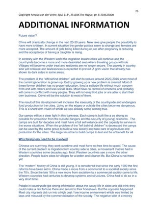 26
Copyright Arnaud van der Veere, Spui 214e
, 2511BX The Hague, ph 31703625800
ADDITIONAL INFORMATION
Future vision?
China will drastically change in the next 20-30 years. New laws give people the possibility to
have more children. In current situation the gender politics seem to change and females are
more accepted. The amount of girls being killed during or just after pregnancy is reducing
and the acceptance of having a daughter is rising.
In contrary with the Western world the migration toward cities will continue and the
countryside become a more and more desolated area where traveling groups will rule.
Villages will become under treat and residents are no longer secure. The poverty in country
side will increase and lawlessness is expected to prevail. A grim vision that already has
shown its dark sides in some areas.
The problem of the “left behind children” will start to reduce around 2020-2025 when most of
the current generation is grown up. But by growing up a new problem is created. Most of
these former children has no proper education, lived a solitude life without much concern
from and with others and less social skills. Most have no control of emotions and probably
will come in conflict with many people. They will not easy find jobs or are able to start their
own business. Crime will be the solution to most of them.
The result of this development will increase the insecurity of the countryside and endangers
food production for the cities. Living on the edges or outside the cities becomes dangerous.
This is a short term vision of which we see already some coming true.
Our camps will be a clear light in this darkness. Each camp is built like a as strong as
possible for protection from the outside dangers and the security of (young) residents . The
camps are built for decades and must have a full self-reliance and the capacity to survive in
the worse situations. When the problem of the “left behind children” is decreased the camps
can be used by the same group to build a new society and take care of agriculture and
production for the cities. The target must be to build camps to last and be of benefit for all.
Why foreigners need to be involved
Chinese are surviving, they work overtime and most have no free time to spend. The cause
of the current problem is migration from country side to cities, a movement that we had in
Western countries some decades ago. Most Western countries see a move the other
direction. People leave cities to villages for a better and cleaner life. But China is not there
yet.
The “modern” history of China is still young. It is considered that since the early 1900 the first
reforms have been set in. China made a move from a communist to a socialist society since
the 70’s. Since the late ‘90’s a new move from socialism to a commercial society came to life.
Western countries had centuries to develop systems and structures, China had to do so in a
very short time.
People in countryside got wrong information about the luxury life in cities and did think they
could make a fast fortune there and return to their hometown. But the opposite happened.
Most city migrants did run into a high cost / low income environment which was limited by
laws and misused by the commercialization of the society. The negative side of a money
 
