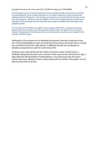 28
Copyright Arnaud van der Veere, Spui 214e
, 2511BX The Hague, ph 31703625800
An increasing source of income seems to be sex oriented travelers who focus on children
and extravaganza. Most of these travelers are no longer welcome in other countries as
Thailand and the Philippines. The Chinese government is not well informed yet and cannot
take full control yet. All sex-crimes are illegal in China and if caught serious punishment is
expected. Where possible we will cooperate with proper authorities with information and
possible actions.
For the sake of the children we need to set up camps which have a protective structure
against all kind of violence and offers special facilities within the walls of the compound
(camp). Participation of the Chinese Army and International volunteers are needed for the
success of these camps.
Participants of this process are not requested any payment, financial involvement of any
kind. Financial participation is open to everybody for any amount and at will, there is no duty
nor commitment of any kind. High salaries or additional benefits are not allowed nor
tolerated, all payments are open for control at any time..
All persons who work directly with the children must have a clean criminal record, a
certificate stating that they were never involved in child misuse of any and all have to sign a
legal statement with declaration of child protection. If any doubt may arise the person
involved will not be allowed to come in direct contact with the children of the project. It is our
duty to protect them at all cost.
 