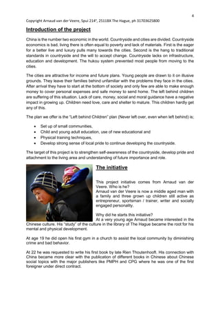 4
Copyright Arnaud van der Veere, Spui 214e
, 2511BX The Hague, ph 31703625800
Introduction of the project
China is the number two economic in the world. Countryside and cities are divided. Countryside
economics is bad, living there is often equal to poverty and lack of materials. First is the eager
for a better live and luxury pulls many towards the cities. Second is the hang to traditional
standards in countryside and the will to accept change. Countryside lacks on infrastructure,
education and development. The hukou system prevented most people from moving to the
cities.
The cities are attractive for income and future plans. Young people are drawn to it on illusive
grounds. They leave their families behind unfamiliar with the problems they face in the cities.
After arrival they have to start at the bottom of society and only few are able to make enough
money to cover personal expenses and safe money to send home. The left behind children
are suffering of this situation. Lack of care, money, social and moral guidance have a negative
impact in growing up. Children need love, care and shelter to mature. This children hardly get
any of this.
The plan we offer is the “Left behind Children” plan (Never left over, even when left behind) is;
 Set up of small communities,
 Child and young adult education, use of new educational and
 Physical training techniques,
 Develop strong sense of local pride to continue developing the countryside.
The target of this project is to strengthen self-awareness of the countryside, develop pride and
attachment to the living area and understanding of future importance and role.
The initiative
This project initiative comes from Arnaud van der
Veere. Who is he?
Arnaud van der Veere is now a middle aged man with
a family and three grown up children still active as
entrepreneur, sportsman / trainer, writer and socially
engaged personality.
Why did he starts this initiative?
At a very young age Arnaud became interested in the
Chinese culture. His “study” of the culture in the library of The Hague became the root for his
mental and physical development.
At age 19 he did open his first gym in a church to assist the local community by diminishing
crime and bad behavior.
At 22 he was requested to write his first book by late Rien Thoutenhooft. His connection with
China became more clear with the publication of different books in Chinese about Chinese
social topics with the major publishers like PMPH and CPG where he was one of the first
foreigner under direct contract.
 
