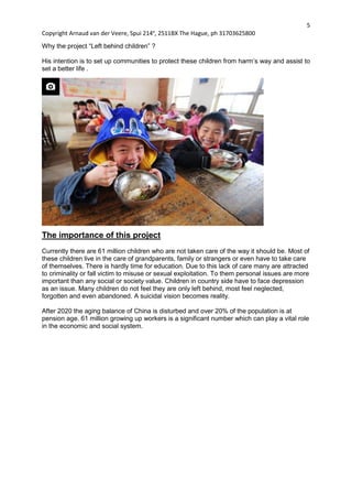 5
Copyright Arnaud van der Veere, Spui 214e
, 2511BX The Hague, ph 31703625800
Why the project “Left behind children” ?
His intention is to set up communities to protect these children from harm’s way and assist to
set a better life .
The importance of this project
Currently there are 61 million children who are not taken care of the way it should be. Most of
these children live in the care of grandparents, family or strangers or even have to take care
of themselves. There is hardly time for education. Due to this lack of care many are attracted
to criminality or fall victim to misuse or sexual exploitation. To them personal issues are more
important than any social or society value. Children in country side have to face depression
as an issue. Many children do not feel they are only left behind, most feel neglected,
forgotten and even abandoned. A suicidal vision becomes reality.
After 2020 the aging balance of China is disturbed and over 20% of the population is at
pension age. 61 million growing up workers is a significant number which can play a vital role
in the economic and social system.
 