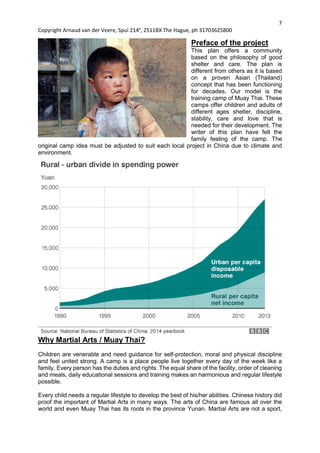7
Copyright Arnaud van der Veere, Spui 214e
, 2511BX The Hague, ph 31703625800
Preface of the project
This plan offers a community
based on the philosophy of good
shelter and care. The plan is
different from others as it is based
on a proven Asian (Thailand)
concept that has been functioning
for decades. Our model is the
training camp of Muay Thai. These
camps offer children and adults of
different ages shelter, discipline,
stability, care and love that is
needed for their development. The
writer of this plan have felt the
family feeling of the camp. The
original camp idea must be adjusted to suit each local project in China due to climate and
environment.
Why Martial Arts / Muay Thai?
Children are venerable and need guidance for self-protection, moral and physical discipline
and feel united strong. A camp is a place people live together every day of the week like a
family. Every person has the duties and rights. The equal share of the facility, order of cleaning
and meals, daily educational sessions and training makes an harmonious and regular lifestyle
possible.
Every child needs a regular lifestyle to develop the best of his/her abilities. Chinese history did
proof the important of Martial Arts in many ways. The arts of China are famous all over the
world and even Muay Thai has its roots in the province Yunan. Martial Arts are not a sport,
 