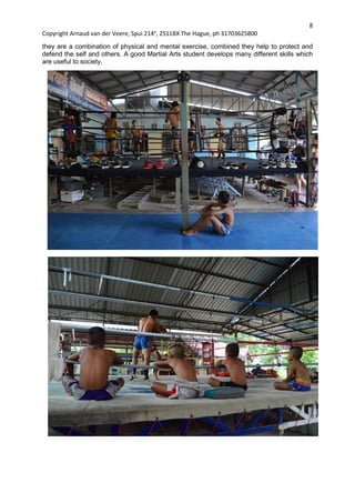 8
Copyright Arnaud van der Veere, Spui 214e
, 2511BX The Hague, ph 31703625800
they are a combination of physical and mental exercise, combined they help to protect and
defend the self and others. A good Martial Arts student develops many different skills which
are useful to society.
 