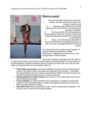9
Copyright Arnaud van der Veere, Spui 214e
, 2511BX The Hague, ph 31703625800
What is a camp?
The most important duties of the camp are ;
1. Shelter, we offer each child a proper bed,
a place to work and eat
2. Housing, each residents of the camp
becomes part of the “family” and is assumed to
take part in activities.
3. Training, we offer two training sessions.
These sessions consist of a variety of sports and
mental training parts, participation is compulsory
for all residents
4. Study, each child receives education in
the period between the two training sessions on
their own level. Language (Mandarin) is the first
priority.
Our camp community is based gender equality To
grow we need encouragement, a stable
environment, challenge to the physic and / or the
mental powers of the individual.
From plan to realistic result takes time and effort. It
is never easy to work in any country to realize plans concerning children as we are aware of
important dangers. Besides the gentle nature of the plan we should also cope with the hard
reality of today world such as we should be aware of ;
 Child safety and security, we should constantly be aware of the fact that groups of
children may attract certain individuals and groups with bad intentions. This implies
that all participants who are in direct contact with the children should be checked and
recorded, screened and get a behavior control every year.
 Group protection to natural causes such as storm, fire or water flows (we invest in
right buildings and training)
 Crime protection. A close cooperation with organization is needed to avoid inside
growth of crime (individual level) or outside crime (gangs targeting the children and
other attractive options to children)
 Education level checks at least twice a year. Test to control levels of education, will
to study / learn, personal IQ and ability testing.
 