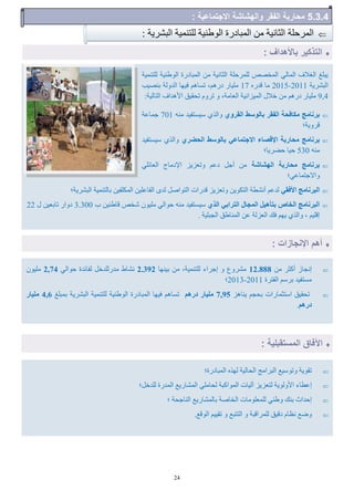 24
‫للزٌو٘خ‬ ‫الْهٌ٘خ‬ ‫الوجبدسح‬ ‫هي‬ ‫الضبً٘خ‬ ‫للوشؽلخ‬ ‫الوخقـ‬ ٖ‫الوبل‬ ‫الـالف‬ ‫ٗجلؾ‬
‫الجؾشٗخ‬2011-2015ٍ‫هذس‬ ‫هب‬17‫ثٌق٘ت‬ ‫الذّلخ‬ ‫كِ٘ب‬ ‫رغبُن‬ ،‫دسُن‬ ‫هل٘بس‬
9,4:‫الزبل٘خ‬ ‫األُذاف‬ ‫رؾو٘ن‬ ‫رشّم‬ ّ ،‫الؼبهخ‬ ‫الو٘ضاً٘خ‬ ‫خالل‬ ‫هي‬ ‫دسُن‬ ‫هل٘بس‬
ٛٗ‫اىقش‬ ‫تاى٘عو‬ ‫اىفقش‬ ‫ٍنافؽح‬ ‫تشّاٍط‬ٌَ‫ه‬ ‫ع٘غزل٘ذ‬ ٕ‫ّالز‬701‫عوبػخ‬
‫هشّٗخ؛‬
ٛ‫اىؽنش‬ ‫تاى٘عو‬ ٜ‫االظرَاػ‬ ‫اإلققاء‬ ‫ٍؽاستح‬ ‫تشّاٍط‬‫ع٘غزل٘ذ‬ ٕ‫ّالز‬
ٌَ‫ه‬530‫ؽنشٗب؛‬ ‫ؽ٘ب‬
‫اىٖؾاؽح‬ ‫ٍؽاستح‬ ‫تشّاٍط‬ٖ‫الؼبئل‬ ‫اإلدهبط‬ ‫ّرؼضٗض‬ ‫دػن‬ ‫أعل‬ ‫هي‬
‫ّاالعزوبػٖ؛‬
ٜ‫األفق‬ ‫اىثشّاٍط‬‫الجؾشٗخ؛‬ ‫ثبلزٌو٘خ‬ ‫لل٘ي‬ ‫الو‬ ‫اللبػل٘ي‬ ٓ‫لذ‬ ‫الزْافل‬ ‫هذساد‬ ‫ّرؼضٗض‬ ‫ْٗي‬ ‫الز‬ ‫أًؾطخ‬ ‫لذػن‬
ٛ‫اىز‬ ٜ‫اىرشات‬ ‫اىَعاه‬ ‫ترؤٕٞو‬ ‫اىخاؿ‬ ‫اىثشّاٍط‬‫ة‬ ‫هبهٌ٘ي‬ ‫ؽخـ‬ ‫هلْ٘ى‬ ٖ‫ؽْال‬ ٌَ‫ه‬ ‫ع٘غزل٘ذ‬3.300‫ل‬ ‫ربثؼ٘ي‬ ‫دّاس‬22
‫ِٗن‬ ٕ‫ّالز‬ ، ‫اهل٘ن‬. ‫الغجل٘خ‬ ‫الوٌبهن‬ ‫ػي‬ ‫الؼضلخ‬ ‫كك‬
: ‫الجؾشٗخ‬ ‫للزٌو٘خ‬ ‫الْهٌ٘خ‬ ‫الوجبدسح‬ ‫هي‬ ‫الضبً٘خ‬ ‫الوشؽلخ‬
‫ازات‬ ‫ن‬ ‫ا‬ ‫أه‬:
‫باألهداف‬ ‫التلكَر‬:
: ‫المستقبلَة‬ ‫اِةاق‬
‫الوجبدسح؛‬ ٍ‫لِز‬ ‫الؾبل٘خ‬ ‫الجشاهظ‬ ‫ّرْع٘غ‬ ‫روْٗخ‬
‫للذخل؛‬ ‫الوذسح‬ ‫الوؾبسٗغ‬ ٖ‫لؾبهل‬ ‫الوْاكجخ‬ ‫آل٘بد‬ ‫لزؼضٗض‬ ‫األّلْٗخ‬ ‫اػطبء‬
‫؛‬ ‫الٌبعؾخ‬ ‫ثبلوؾبسٗغ‬ ‫الخبفخ‬ ‫للوؼلْهبد‬ ٌٖ‫ّه‬ ‫ثٌك‬ ‫اؽذاس‬
.‫الْهغ‬ ‫رو٘٘ن‬ ّ ‫الززجغ‬ ّ ‫للوشاهجخ‬ ‫ده٘ن‬ ‫ًظبم‬ ‫ّمغ‬
‫هي‬ ‫أكضش‬ ‫اًغبص‬12.888‫ثٌِ٘ب‬ ‫هي‬ ،‫للزٌو٘خ‬ ‫اعشاء‬ ّ ‫هؾشّع‬2.392ٖ‫ؽْال‬ ‫للبئذح‬ ‫هذسللذخل‬ ‫ًؾبه‬2,74‫هلْ٘ى‬
‫اللزشح‬ ‫ثشعن‬ ‫هغزل٘ذ‬2011-2013‫؛‬
‫ٌٗبُض‬ ‫ثؾغن‬ ‫اعزضوبساد‬ ‫رؾو٘ن‬7,95ٌٕ‫دس‬ ‫ٍيٞاس‬‫ثوجلؾ‬ ‫الجؾشٗخ‬ ‫للزٌو٘خ‬ ‫الْهٌ٘خ‬ ‫الوجبدسح‬ ‫كِ٘ب‬ ‫رغبُن‬4,6‫ٍيٞاس‬
ٌٕ‫دس‬.
7.2.2: ‫تماعَة‬ ‫اال‬ ‫والهشاشة‬ ‫الاقر‬ ‫اربة‬ ‫م‬
 