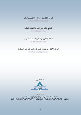 29
‫والمالٌة‬ ‫االقتصاد‬ ‫لوزارة‬ ً‫اإللكترون‬ ‫الموقع‬
www.finances.gov.ma
‫للمملكة‬ ‫العامة‬ ‫للخزٌنة‬ ً‫اإللكترون‬ ‫الموقع‬
www.tgr.gov.ma
‫للضرائب‬ ‫العامة‬ ‫للمدٌرٌة‬ ً‫اإللكترون‬ ‫الموقع‬
www.tax.gov.ma
‫غٌر‬ ‫والضرائب‬ ‫الجمارك‬ ‫إلدارة‬ ً‫اإللكترون‬ ‫الموقع‬‫ال‬‫مباشرة‬
www.douane.gov.ma
‫المغربَة‬ ‫المملكة‬
‫مدَرَة‬‫المَزانَة‬
‫الرباط‬ ‫اإلداري‬ ً‫الح‬ ‫الخامس‬ ‫محمد‬ ‫شارع‬–‫المغرب‬
: ‫الهاتف‬76-67-76-76-50(717)+: ‫الفاكس‬75-60-76-76-50(717)+
 
