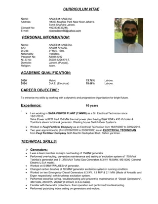 CURRICULUM VITAE
Name: NADEEM NASEEM.
Address: H#353 Mughlia Park Near Noor Jahan’s
Tomb Shahdra Lahore.
Contact No: +923334733246.
E-mail: nicenadeem86@yahoo.com
PERSONAL INFORMATION:
Name: NADEEM NASEEM.
S/O: NASIM AHMAD.
D.O.B: 3rd
May, 1986.
Nationality: Pakistani.
Passport No: AB9851792
N.I.C No: 35202-5226179-7.
Domicile: Lahore, (Punjab).
Religion: Islam.
ACADEMIC QUALIFICATION:
2000 Matric 75.76% Lahore.
2004 D.A.E. (Electrical) 78.08% Lahore.
CAREER OBJECTIVE:
To enhance my skills by working with a dynamic and progressive organization for bright future.
Experience: 10 years
 I am working in SABA POWER PLANT (134MW) as a Sr. Electrical Technician since
18/01/2010.
Saba Power is RFO fired 134 MW thermal power plant having B&W USA’s 435 t/h boiler &
Toshiba’s steam turbine & generator. Westing house Switch Gear System’s.
 Worked in Fauji Fertilizer Company as an Electrical Technician from 16/07/2007 to 02/02/2010.
 Two year apprenticeship (from20/06/2005 to 20/06/2007) as an ELECTRICAL TECHNICIAN
from Fauji Fertilizer Company Goth Machhi Sadiqabad Distt. Rahim yar khan.
TECHNICAL SKILLS:
 Generators:
• I was a team member in major overhauling of 134MW generator.
• Performed overhauling, preventive maintenance and testing of excitation system of 170 MVA
Toshiba’s generator and 31.375 MVA Turbo Gas Generators 6.3 KV 18.5MW, MS-5000 (General
Electric U.S.A made).
• Worked on 0.9MW WAUKESHA generator.
• Changed carbon brushes of 18.5MW generator excitation system in running condition.
• Worked on two Emergency Diesel Generators 6.3 KV, 1.9 MW & 2.1 MW (Made of Ansaldo and
Ergen respectively) with brushless excitation system.
• Performed electrical wiring, troubleshooting and preventive maintenance of ''Diesel Generators'',
380 Volts, 250 KVA, 200KW (Fermont, U.S.A made).
• Familiar with Generator protections, their operation and performed troubleshooting.
• Performed polarizing index testing on generators and motors.
 
