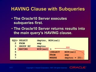 5-11 Copyright  Oracle Corporation, 1997. All rights reserved.
HAVING Clause with Subqueries
• The Oracle10 Server executes
subqueries first.
• The Oracle10 Server returns results into
the main query’s HAVING clause.
800
SQL> SELECT deptno, MIN(sal)
2 FROM emp
3 GROUP BY deptno
4 HAVING MIN(sal) >
5 (SELECT MIN(sal)
6 FROM emp
7 WHERE deptno = 20);
 