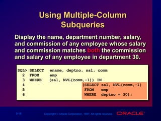 5-18 Copyright  Oracle Corporation, 1997. All rights reserved.
Using Multiple-Column
Subqueries
Display the name, department number, salary,
and commission of any employee whose salary
and commission matches both the commission
and salary of any employee in department 30.
SQL> SELECT ename, deptno, sal, comm
2 FROM emp
3 WHERE (sal, NVL(comm,-1)) IN
4 (SELECT sal, NVL(comm,-1)
5 FROM emp
6 WHERE deptno = 30);
 