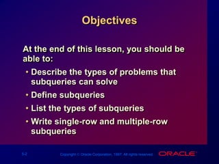 5-2 Copyright  Oracle Corporation, 1997. All rights reserved.
Objectives
At the end of this lesson, you should be
able to:
• Describe the types of problems that
subqueries can solve
• Define subqueries
• List the types of subqueries
• Write single-row and multiple-row
subqueries
 