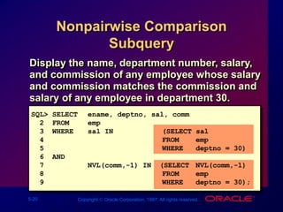 5-20 Copyright  Oracle Corporation, 1997. All rights reserved.
Nonpairwise Comparison
Subquery
SQL> SELECT ename, deptno, sal, comm
2 FROM emp
3 WHERE sal IN (SELECT sal
4 FROM emp
5 WHERE deptno = 30)
6 AND
7 NVL(comm,-1) IN (SELECT NVL(comm,-1)
8 FROM emp
9 WHERE deptno = 30);
Display the name, department number, salary,
and commission of any employee whose salary
and commission matches the commission and
salary of any employee in department 30.
 