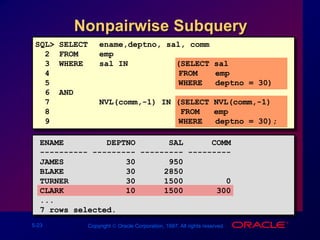 5-23 Copyright  Oracle Corporation, 1997. All rights reserved.
SQL> SELECT ename,deptno, sal, comm
2 FROM emp
3 WHERE sal IN (SELECT sal
4 FROM emp
5 WHERE deptno = 30)
6 AND
7 NVL(comm,-1) IN (SELECT NVL(comm,-1)
8 FROM emp
9 WHERE deptno = 30);
Nonpairwise Subquery
ENAME DEPTNO SAL COMM
---------- --------- --------- ---------
JAMES 30 950
BLAKE 30 2850
TURNER 30 1500 0
CLARK 10 1500 300
...
7 rows selected.
 