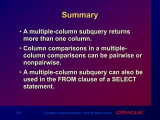 5-26 Copyright  Oracle Corporation, 1997. All rights reserved.
Summary
• A multiple-column subquery returns
more than one column.
• Column comparisons in a multiple-
column comparisons can be pairwise or
nonpairwise.
• A multiple-column subquery can also be
used in the FROM clause of a SELECT
statement.
 