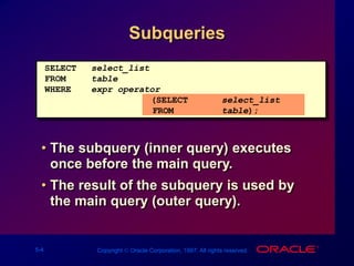 5-4 Copyright  Oracle Corporation, 1997. All rights reserved.
Subqueries
• The subquery (inner query) executes
once before the main query.
• The result of the subquery is used by
the main query (outer query).
SELECT select_list
FROM table
WHERE expr operator
(SELECT select_list
FROM table);
 