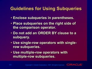 5-6 Copyright  Oracle Corporation, 1997. All rights reserved.
Guidelines for Using Subqueries
• Enclose subqueries in parentheses.
• Place subqueries on the right side of
the comparison operator.
• Do not add an ORDER BY clause to a
subquery.
• Use single-row operators with single-
row subqueries.
• Use multiple-row operators with
multiple-row subqueries.
 