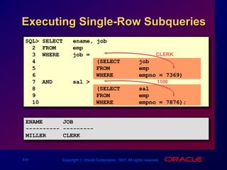 5-9 Copyright  Oracle Corporation, 1997. All rights reserved.
Executing Single-Row Subqueries
CLERK
1100
ENAME JOB
---------- ---------
MILLER CLERK
SQL> SELECT ename, job
2 FROM emp
3 WHERE job =
4 (SELECT job
5 FROM emp
6 WHERE empno = 7369)
7 AND sal >
8 (SELECT sal
9 FROM emp
10 WHERE empno = 7876);
 