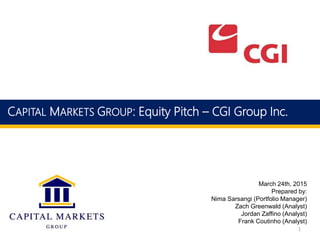 March 24th, 2015
Prepared by:
Nima Sarsangi (Portfolio Manager)
Zach Greenwald (Analyst)
Jordan Zaffino (Analyst)
Frank Coutinho (Analyst)
CAPITAL MARKETS GROUP: Equity Pitch – CGI Group Inc.
1
 