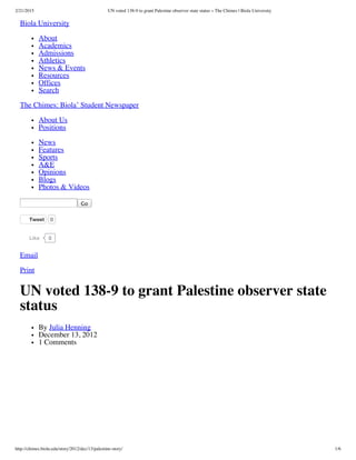 2/21/2015 UN voted 138-9 to grant Palestine observer state status « The Chimes | Biola University
http://chimes.biola.edu/story/2012/dec/13/palestine-story/ 1/6
Biola University
About
Academics
Admissions
Athletics
News & Events
Resources
Offices
Search
The Chimes: Biola’ Student Newspaper
About Us
Positions
News
Features
Sports
A&E
Opinions
Blogs
Photos & Videos
Go
Tweet 0
0Like
Email
Print
UN voted 138-9 to grant Palestine observer state
status
By Julia Henning
December 13, 2012
1 Comments
 