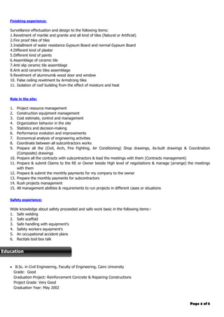 Page 4 of 5
Finishing experience:
Surveillance effectuation and design to the following items:
1.Revetment of marble and granite and all kind of tiles (Natural or Artificial)
2.Fire proof tiles of tiles
3.Installment of water resistance Gypsum Board and normal Gypsum Board
4.Different kind of plaster
5.Different kind of paints
6.Assemblage of ceramic tile
7.Anti slip ceramic tile assemblage
8.Anti acid ceramic tiles assemblage
9.Revetment of aluminum& wood door and window
10. False ceiling revetment by Armstrong tiles
11. Isolation of roof building from the effect of moisture and heat
Role in the site:
1. Project resource management
2. Construction equipment management
3. Cost estimate, control and management
4. Organization behavior in the site
5. Statistics and decision-making
6. Performance evolution and improvements
7. Economical analysis of engineering activities
8. Coordinate between all subcontractors works
9. Prepare all the (Civil, Arch, Fire Fighting, Air Conditioning) Shop drawings, As-built drawings & Coordination
(Composite) drawings
10. Prepare all the contracts with subcontractors & lead the meetings with them (Contracts management)
11. Prepare & submit Claims to the RE or Owner beside High level of negotiations & manage (arrange) the meetings
with them
12. Prepare & submit the monthly payments for my company to the owner
13. Prepare the monthly payments for subcontractors
14. Rush projects management
15. All management abilities & requirements to run projects in different cases or situations
Safety experience:
Wide knowledge about safety proceeded and safe work basic in the following items:-
1. Safe welding
2. Safe scaffold
3. Safe handling with equipment’s
4. Safety workers equipment’s
5. An occupational accident plans
6. Recitals tool box talk
7. Fixing risk assessment
 B.Sc. in Civil Engineering, Faculty of Engineering, Cairo University
Grade: Good
Graduation Project: Reinforcement Concrete & Repairing Constructions
Project Grade: Very Good
Graduation Year: May 2002
Education
 