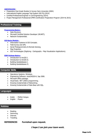 Page 5 of 5
CERTIFICATES:-
 Preparatory Post Grade Studies In Survey Cairo University (2004)
 International English Language Test System (IELTS) (2014)
 Certified Professional Engineer in Civil Engineering (2014)
 Project Management Professional (PMP) Certification Preparation Program (2014 & 2015)
Programming Basics:-
 Data Structure.
 Microsoft Certified Solution Developer (VB.NET).
 Network Fundamentals.
GIS Basics Module:-
 Information Systems & GIS Concepts.
 Field Survey and GPS.
 Aerial Photogrammetry & Remote Sensing.
 Map Projection.
 GIS Terminologies (Digitizing - Cartography - Map Visualization Applications).
ESRI Package Basics:-
 Introduction to ArcGIS I.
 Introduction to ArcGIS II.
 Building Geodatabases I.
 Building Geodatabases II.
 Operations Systems: Windows.
 Engineering Software: AutoCAD2014, Sap 2000.
 Microsoft Office package.
 Visual basic. NET (2003) programming.
 Knowing fundamentals of Networking.
 Knowing fundamentals of Data Base with SQL.
 Arabic : Mother tongue.
 English : Fluent.
 Reading.
 Swimming.
 Internet.
 Traveling.
REFERENCES Furnished upon request.
I hope I can join your team work.
Professional Training
Computer Skills
Languages
Hobbies
 
