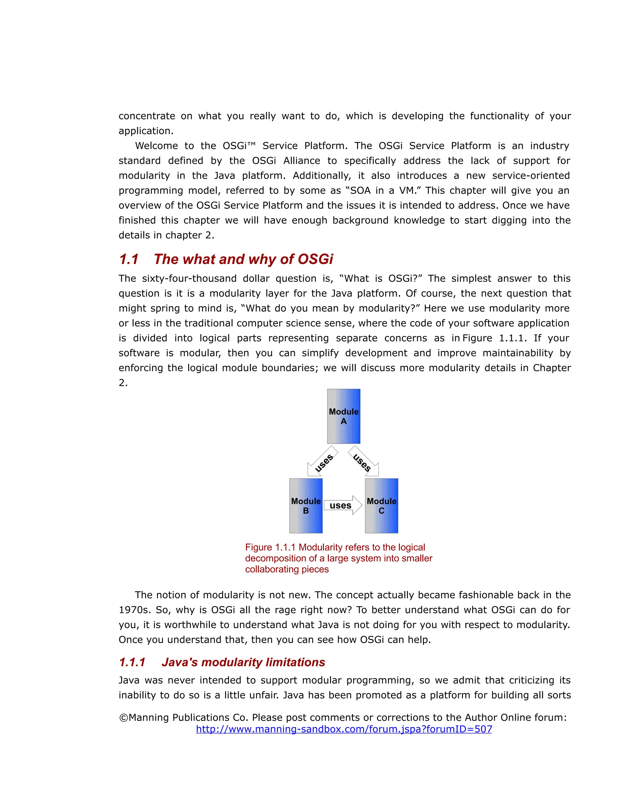 concentrate on what you really want to do, which is developing the functionality of your
application.
Welcome to the OSGi™ Service Platform. The OSGi Service Platform is an industry
standard defined by the OSGi Alliance to specifically address the lack of support for
modularity in the Java platform. Additionally, it also introduces a new service-oriented
programming model, referred to by some as “SOA in a VM.” This chapter will give you an
overview of the OSGi Service Platform and the issues it is intended to address. Once we have
finished this chapter we will have enough background knowledge to start digging into the
details in chapter 2.
1.1 The what and why of OSGi
The sixty-four-thousand dollar question is, “What is OSGi?” The simplest answer to this
question is it is a modularity layer for the Java platform. Of course, the next question that
might spring to mind is, “What do you mean by modularity?” Here we use modularity more
or less in the traditional computer science sense, where the code of your software application
is divided into logical parts representing separate concerns as in Figure 1.1.1. If your
software is modular, then you can simplify development and improve maintainability by
enforcing the logical module boundaries; we will discuss more modularity details in Chapter
2.
The notion of modularity is not new. The concept actually became fashionable back in the
1970s. So, why is OSGi all the rage right now? To better understand what OSGi can do for
you, it is worthwhile to understand what Java is not doing for you with respect to modularity.
Once you understand that, then you can see how OSGi can help.
1.1.1 Java's modularity limitations
Java was never intended to support modular programming, so we admit that criticizing its
inability to do so is a little unfair. Java has been promoted as a platform for building all sorts
©Manning Publications Co. Please post comments or corrections to the Author Online forum:
http://www.manning-sandbox.com/forum.jspa?forumID=507
Figure 1.1.1 Modularity refers to the logical
decomposition of a large system into smaller
collaborating pieces
Module
A
Module
B
Module
C
uses
uses
uses
u
s
e
s
 