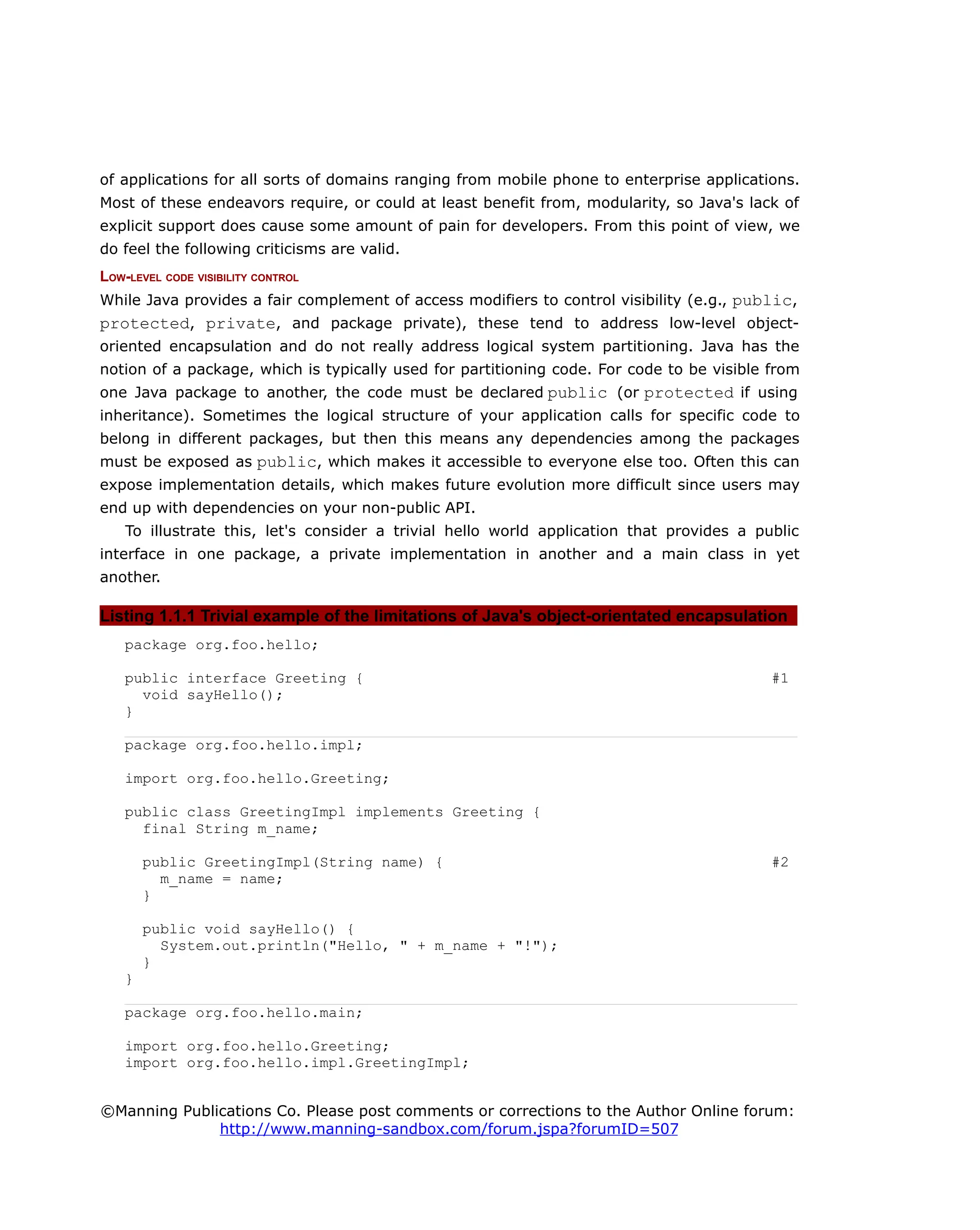 of applications for all sorts of domains ranging from mobile phone to enterprise applications.
Most of these endeavors require, or could at least benefit from, modularity, so Java's lack of
explicit support does cause some amount of pain for developers. From this point of view, we
do feel the following criticisms are valid.
LOW-LEVEL CODE VISIBILITY CONTROL
While Java provides a fair complement of access modifiers to control visibility (e.g., public,
protected, private, and package private), these tend to address low-level object-
oriented encapsulation and do not really address logical system partitioning. Java has the
notion of a package, which is typically used for partitioning code. For code to be visible from
one Java package to another, the code must be declared public (or protected if using
inheritance). Sometimes the logical structure of your application calls for specific code to
belong in different packages, but then this means any dependencies among the packages
must be exposed as public, which makes it accessible to everyone else too. Often this can
expose implementation details, which makes future evolution more difficult since users may
end up with dependencies on your non-public API.
To illustrate this, let's consider a trivial hello world application that provides a public
interface in one package, a private implementation in another and a main class in yet
another.
Listing 1.1.1 Trivial example of the limitations of Java's object-orientated encapsulation
package org.foo.hello;
public interface Greeting { #1
void sayHello();
}
package org.foo.hello.impl;
import org.foo.hello.Greeting;
public class GreetingImpl implements Greeting {
final String m_name;
public GreetingImpl(String name) { #2
m_name = name;
}
public void sayHello() {
System.out.println("Hello, " + m_name + "!");
}
}
package org.foo.hello.main;
import org.foo.hello.Greeting;
import org.foo.hello.impl.GreetingImpl;
©Manning Publications Co. Please post comments or corrections to the Author Online forum:
http://www.manning-sandbox.com/forum.jspa?forumID=507
 