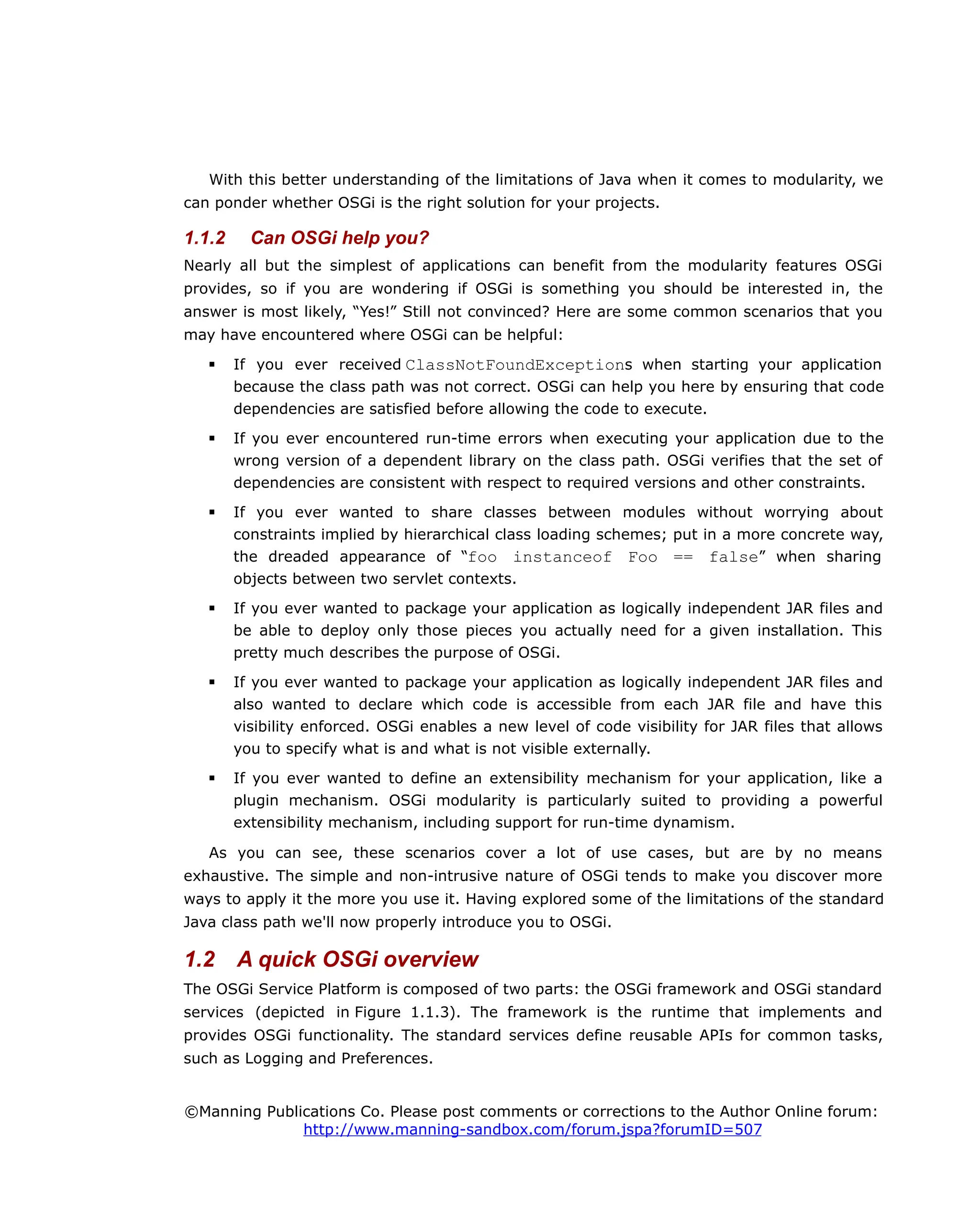 With this better understanding of the limitations of Java when it comes to modularity, we
can ponder whether OSGi is the right solution for your projects.
1.1.2 Can OSGi help you?
Nearly all but the simplest of applications can benefit from the modularity features OSGi
provides, so if you are wondering if OSGi is something you should be interested in, the
answer is most likely, “Yes!” Still not convinced? Here are some common scenarios that you
may have encountered where OSGi can be helpful:
 If you ever received ClassNotFoundExceptions when starting your application
because the class path was not correct. OSGi can help you here by ensuring that code
dependencies are satisfied before allowing the code to execute.
 If you ever encountered run-time errors when executing your application due to the
wrong version of a dependent library on the class path. OSGi verifies that the set of
dependencies are consistent with respect to required versions and other constraints.
 If you ever wanted to share classes between modules without worrying about
constraints implied by hierarchical class loading schemes; put in a more concrete way,
the dreaded appearance of “foo instanceof Foo == false” when sharing
objects between two servlet contexts.
 If you ever wanted to package your application as logically independent JAR files and
be able to deploy only those pieces you actually need for a given installation. This
pretty much describes the purpose of OSGi.
 If you ever wanted to package your application as logically independent JAR files and
also wanted to declare which code is accessible from each JAR file and have this
visibility enforced. OSGi enables a new level of code visibility for JAR files that allows
you to specify what is and what is not visible externally.
 If you ever wanted to define an extensibility mechanism for your application, like a
plugin mechanism. OSGi modularity is particularly suited to providing a powerful
extensibility mechanism, including support for run-time dynamism.
As you can see, these scenarios cover a lot of use cases, but are by no means
exhaustive. The simple and non-intrusive nature of OSGi tends to make you discover more
ways to apply it the more you use it. Having explored some of the limitations of the standard
Java class path we'll now properly introduce you to OSGi.
1.2 A quick OSGi overview
The OSGi Service Platform is composed of two parts: the OSGi framework and OSGi standard
services (depicted in Figure 1.1.3). The framework is the runtime that implements and
provides OSGi functionality. The standard services define reusable APIs for common tasks,
such as Logging and Preferences.
©Manning Publications Co. Please post comments or corrections to the Author Online forum:
http://www.manning-sandbox.com/forum.jspa?forumID=507
 