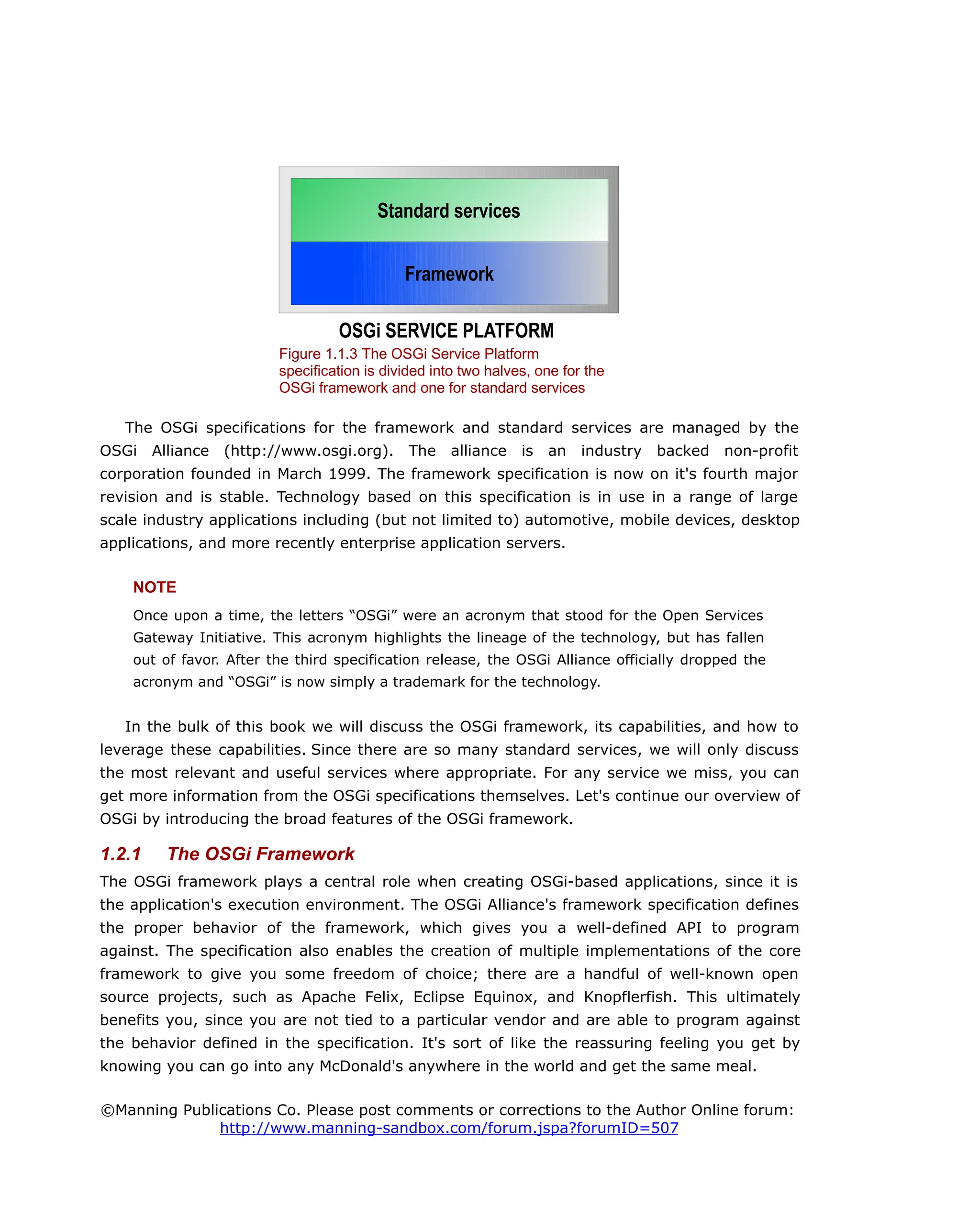The OSGi specifications for the framework and standard services are managed by the
OSGi Alliance (http://www.osgi.org). The alliance is an industry backed non-profit
corporation founded in March 1999. The framework specification is now on it's fourth major
revision and is stable. Technology based on this specification is in use in a range of large
scale industry applications including (but not limited to) automotive, mobile devices, desktop
applications, and more recently enterprise application servers.
NOTE
Once upon a time, the letters “OSGi” were an acronym that stood for the Open Services
Gateway Initiative. This acronym highlights the lineage of the technology, but has fallen
out of favor. After the third specification release, the OSGi Alliance officially dropped the
acronym and “OSGi” is now simply a trademark for the technology.
In the bulk of this book we will discuss the OSGi framework, its capabilities, and how to
leverage these capabilities. Since there are so many standard services, we will only discuss
the most relevant and useful services where appropriate. For any service we miss, you can
get more information from the OSGi specifications themselves. Let's continue our overview of
OSGi by introducing the broad features of the OSGi framework.
1.2.1 The OSGi Framework
The OSGi framework plays a central role when creating OSGi-based applications, since it is
the application's execution environment. The OSGi Alliance's framework specification defines
the proper behavior of the framework, which gives you a well-defined API to program
against. The specification also enables the creation of multiple implementations of the core
framework to give you some freedom of choice; there are a handful of well-known open
source projects, such as Apache Felix, Eclipse Equinox, and Knopflerfish. This ultimately
benefits you, since you are not tied to a particular vendor and are able to program against
the behavior defined in the specification. It's sort of like the reassuring feeling you get by
knowing you can go into any McDonald's anywhere in the world and get the same meal.
©Manning Publications Co. Please post comments or corrections to the Author Online forum:
http://www.manning-sandbox.com/forum.jspa?forumID=507
Figure 1.1.3 The OSGi Service Platform
specification is divided into two halves, one for the
OSGi framework and one for standard services
Framework
Standard services
OSGi SERVICE PLATFORM
 