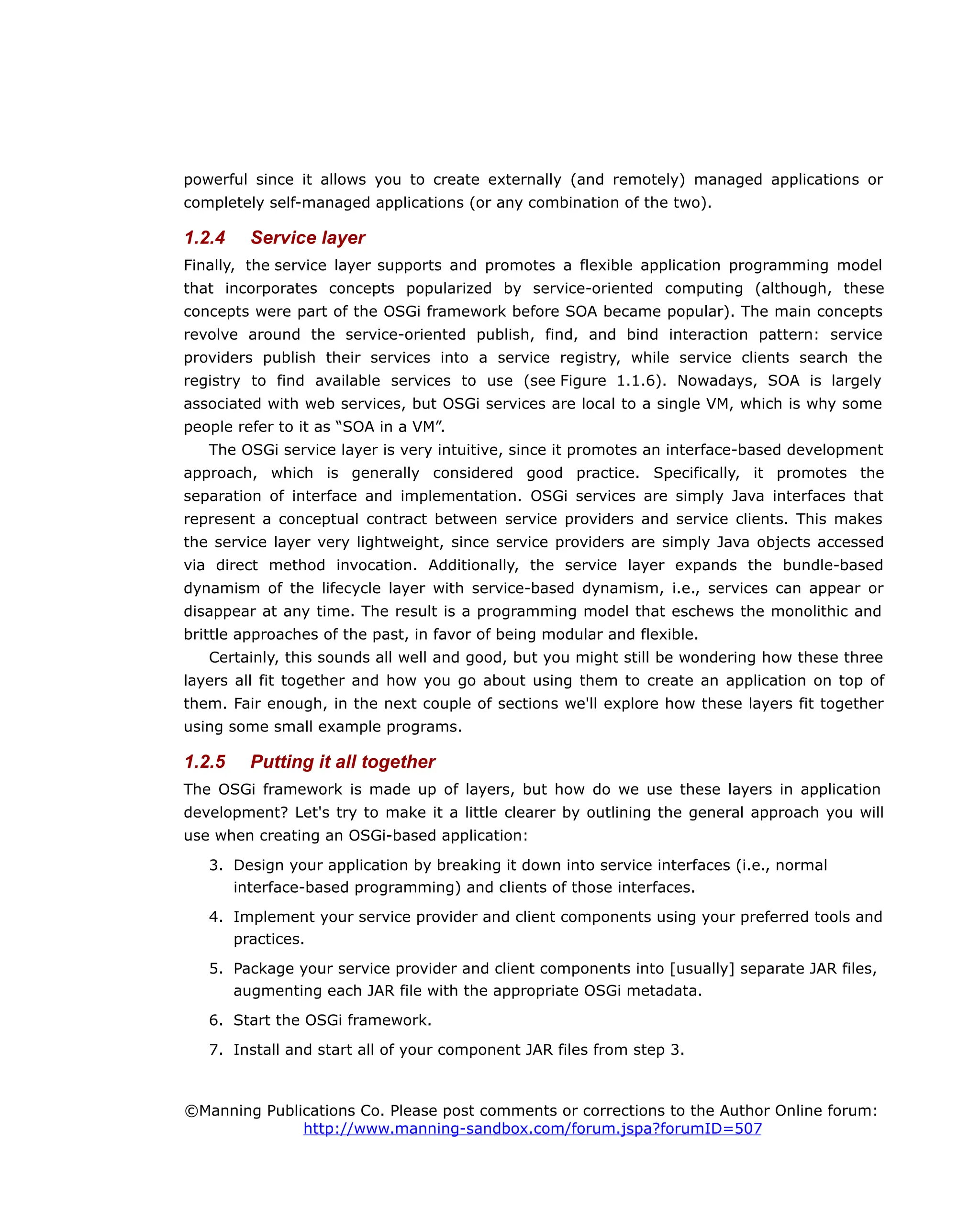 powerful since it allows you to create externally (and remotely) managed applications or
completely self-managed applications (or any combination of the two).
1.2.4 Service layer
Finally, the service layer supports and promotes a flexible application programming model
that incorporates concepts popularized by service-oriented computing (although, these
concepts were part of the OSGi framework before SOA became popular). The main concepts
revolve around the service-oriented publish, find, and bind interaction pattern: service
providers publish their services into a service registry, while service clients search the
registry to find available services to use (see Figure 1.1.6). Nowadays, SOA is largely
associated with web services, but OSGi services are local to a single VM, which is why some
people refer to it as “SOA in a VM”.
The OSGi service layer is very intuitive, since it promotes an interface-based development
approach, which is generally considered good practice. Specifically, it promotes the
separation of interface and implementation. OSGi services are simply Java interfaces that
represent a conceptual contract between service providers and service clients. This makes
the service layer very lightweight, since service providers are simply Java objects accessed
via direct method invocation. Additionally, the service layer expands the bundle-based
dynamism of the lifecycle layer with service-based dynamism, i.e., services can appear or
disappear at any time. The result is a programming model that eschews the monolithic and
brittle approaches of the past, in favor of being modular and flexible.
Certainly, this sounds all well and good, but you might still be wondering how these three
layers all fit together and how you go about using them to create an application on top of
them. Fair enough, in the next couple of sections we'll explore how these layers fit together
using some small example programs.
1.2.5 Putting it all together
The OSGi framework is made up of layers, but how do we use these layers in application
development? Let's try to make it a little clearer by outlining the general approach you will
use when creating an OSGi-based application:
3. Design your application by breaking it down into service interfaces (i.e., normal
interface-based programming) and clients of those interfaces.
4. Implement your service provider and client components using your preferred tools and
practices.
5. Package your service provider and client components into [usually] separate JAR files,
augmenting each JAR file with the appropriate OSGi metadata.
6. Start the OSGi framework.
7. Install and start all of your component JAR files from step 3.
©Manning Publications Co. Please post comments or corrections to the Author Online forum:
http://www.manning-sandbox.com/forum.jspa?forumID=507
 